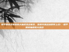和平精英全新皮肤大抽奖活动来袭，你的专属战袍即将上线！-和平精英抽皮肤大活动