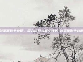 剑灵魔影全攻略，深入探索与战斗技巧-剑灵魔影全攻略