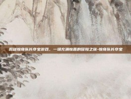 揭秘惊奇队长夺宝游戏，一场充满惊喜的冒险之旅-惊奇队长夺宝