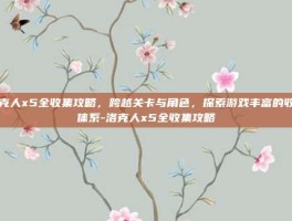 洛克人x5全收集攻略，跨越关卡与角色，探索游戏丰富的收集体系-洛克人x5全收集攻略