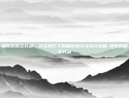 提布的炽炎长剑，淬炎锋芒下的极致技巧与成长攻略-提布的炽炎长剑