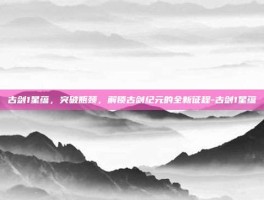 古剑1星蕴，突破瓶颈，解锁古剑纪元的全新征程-古剑1星蕴