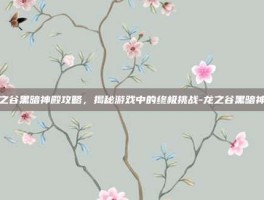 龙之谷黑暗神殿攻略，揭秘游戏中的终极挑战-龙之谷黑暗神殿