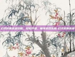 幻灵游侠练级攻略，轻松升级，畅享游戏乐趣-幻灵游侠练级