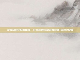 掌握辐射2配置秘籍，打造你的终极游戏装备-辐射2配置