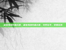 藏宝海湾钓鱼大赛，藏宝海湾钓鱼大赛，钓竿在手，梦想在怀