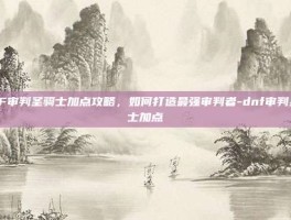 DNF审判圣骑士加点攻略，如何打造最强审判者-dnf审判圣骑士加点