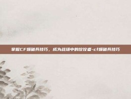 掌握CF爆破兵技巧，成为战场中的佼佼者-cf爆破兵技巧
