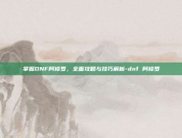 掌握DNF阿修罗，全面攻略与技巧解析-dnf 阿修罗