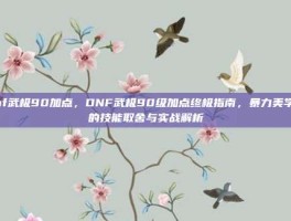 dnf武极90加点，DNF武极90级加点终极指南，暴力美学下的技能取舍与实战解析