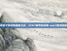 探索电子竞技的巅峰之战，IEM7世界总决赛-iem7世界总决赛
