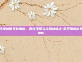 多玩魔兽世界数据库，解锁探索与攻略新维度-多玩魔兽世界数据库