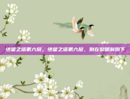 绝望之塔第六层，绝望之塔第六层，别在黎明前倒下