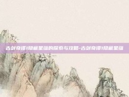 古剑奇谭1隐藏星蕴的探索与攻略-古剑奇谭1隐藏星蕴