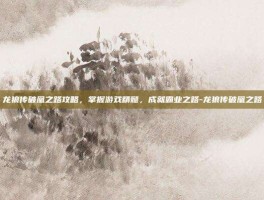 龙狼传破凰之路攻略，掌握游戏精髓，成就霸业之路-龙狼传破凰之路