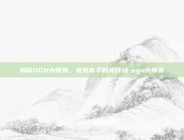 揭秘OGN大师赛，电竞高手的竞技场-ogn大师赛