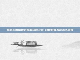 揭秘幻兽帕鲁石炭的获取之道-幻兽帕鲁石炭怎么获得