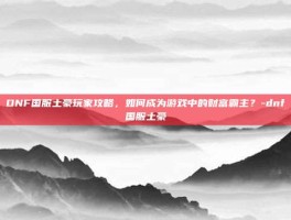 DNF国服土豪玩家攻略，如何成为游戏中的财富霸主？-dnf国服土豪