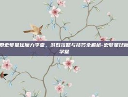 探索宏梦星球魔力学堂，游戏攻略与技巧全解析-宏梦星球魔力学堂