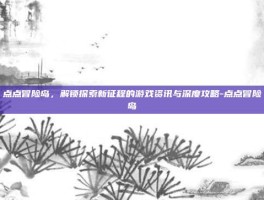 点点冒险岛，解锁探索新征程的游戏资讯与深度攻略-点点冒险岛
