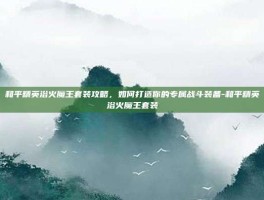 和平精英浴火魔王套装攻略，如何打造你的专属战斗装备-和平精英浴火魔王套装