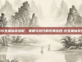 揭秘长生堂仙友搭配，策略与技巧的完美结合-长生堂仙友搭配