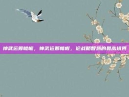 神武运筹帷幄，神武运筹帷幄，论战略智慧的最高境界