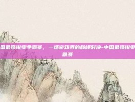中国最强锐雯争霸赛，一场游戏界的巅峰对决-中国最强锐雯争霸赛