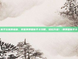 新手玩家的福音，掌握弹弹堂新手卡攻略，轻松升级！-弹弹堂新手卡