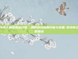 混沌骑士刷图加点攻略，如何高效利用技能与装备-混沌骑士刷图加点