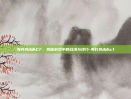 海豹突击队CF，揭秘游戏中的战术与技巧-海豹突击队cf