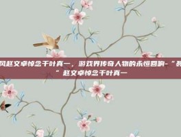 聂风赵文卓悼念千叶真一，游戏界传奇人物的永恒回响-“聂风”赵文卓悼念千叶真一