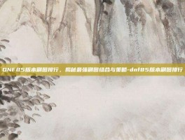 DNF85版本刷图排行，揭秘最强刷图组合与策略-dnf85版本刷图排行