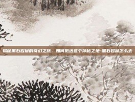 揭秘黑石岩窟的奇幻之旅，如何抵达这个神秘之地-黑石岩窟怎么去