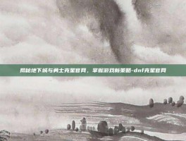 揭秘地下城与勇士克星官网，掌握游戏新策略-dnf克星官网