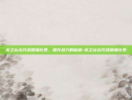 龙之谷古代武器强化表，提升战力的秘密-龙之谷古代武器强化表