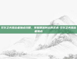 艾尔之光狙击者加点攻略，掌握精准射击的艺术-艾尔之光狙击者加点