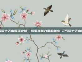元气骑士天山雪莲攻略，探索神秘力量的秘密-元气骑士天山雪莲