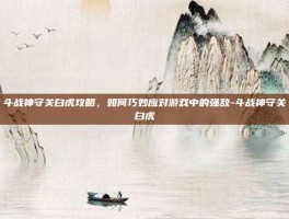 斗战神守关白虎攻略，如何巧妙应对游戏中的强敌-斗战神守关白虎