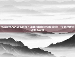 斗战神哮天犬怎么获得？全面攻略助你轻松获取！-斗战神哮天犬怎么获得