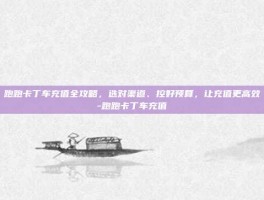 跑跑卡丁车充值全攻略，选对渠道、控好预算，让充值更高效-跑跑卡丁车充值