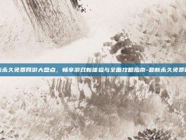 最新永久免费网游大盘点，畅享游戏新体验与全面攻略指南-最新永久免费网游