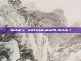 零的约定CF，穿越火线中的战术与策略-零的约定cf