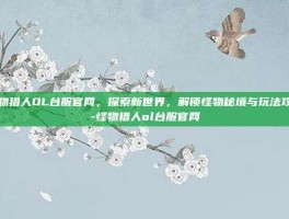怪物猎人OL台服官网，探索新世界，解锁怪物秘境与玩法攻略-怪物猎人ol台服官网