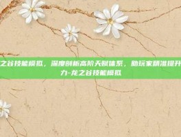 龙之谷技能模拟，深度剖析高阶天赋体系，助玩家精准提升战力-龙之谷技能模拟