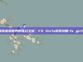 探索虚拟世界的奇幻之旅，FS Girls游戏攻略-fs girls