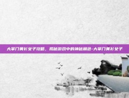 大掌门黄衫女子攻略，揭秘游戏中的神秘角色-大掌门黄衫女子