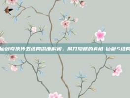 仙剑奇侠传五结局深度解析，揭开隐藏的真相-仙剑5结局