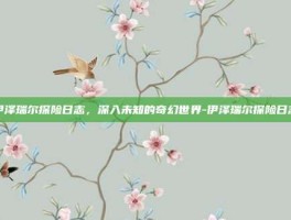 伊泽瑞尔探险日志，深入未知的奇幻世界-伊泽瑞尔探险日志