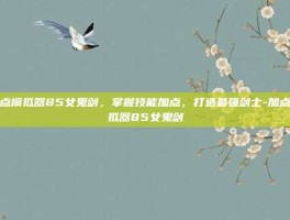 加点模拟器85女鬼剑，掌握技能加点，打造最强剑士-加点模拟器85女鬼剑